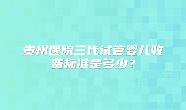 贵州医院三代试管婴儿收费标准是多少？