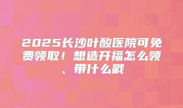 2025长沙叶酸医院可免费领取！想造开福怎么领、带什么戳