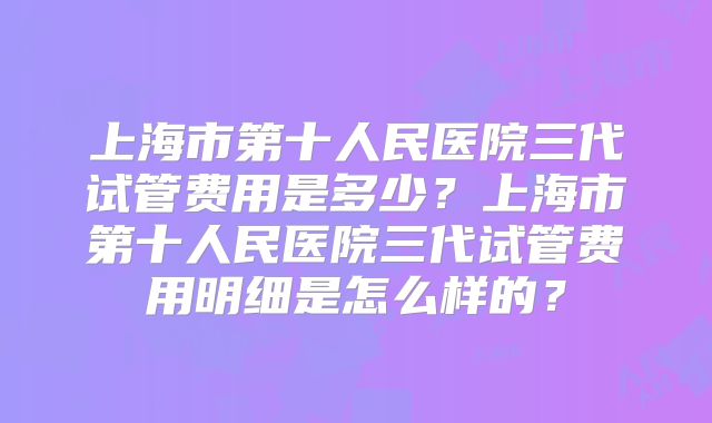 上海市第十人民医院三代试管费用是多少？上海市第十人民医院三代试管费用明细是怎么样的？