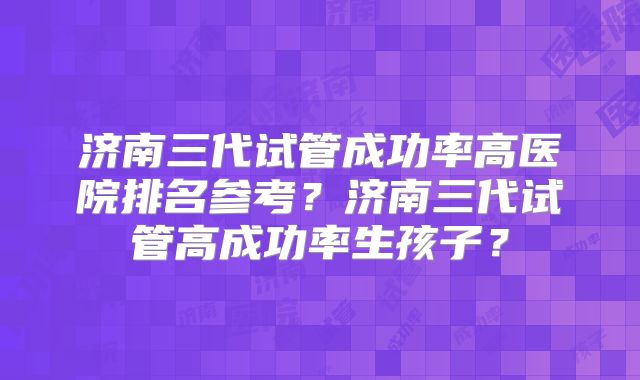 济南三代试管成功率高医院排名参考？济南三代试管高成功率生孩子？