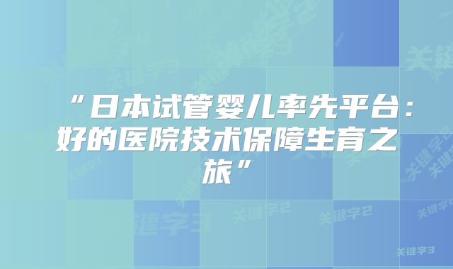“日本试管婴儿率先平台：好的医院技术保障生育之旅”