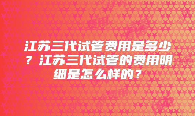 江苏三代试管费用是多少?江苏三代试管的费用明细是怎么样的?