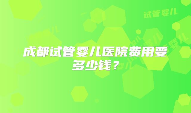 成都试管婴儿医院费用要多少钱？