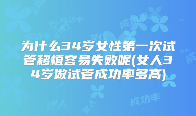 为什么34岁女性第一次试管移植容易失败呢(女人34岁做试管成功率多高)