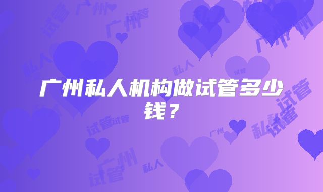 广州私人机构做试管多少钱？