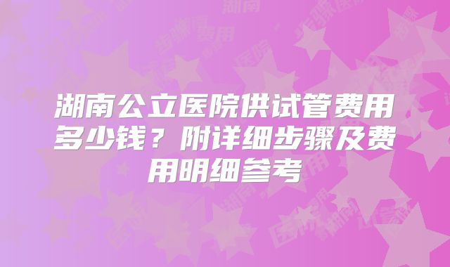 湖南公立医院供试管费用多少钱？附详细步骤及费用明细参考