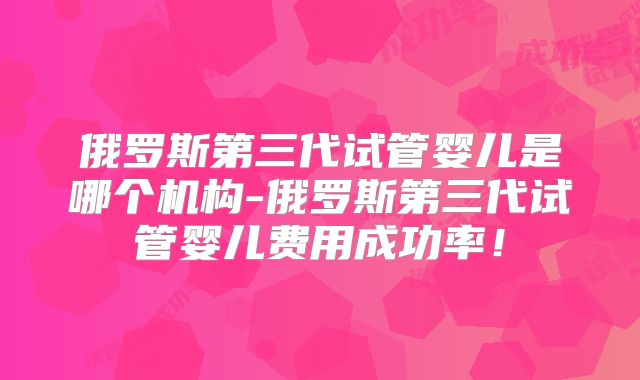 俄罗斯第三代试管婴儿是哪个机构-俄罗斯第三代试管婴儿费用成功率！