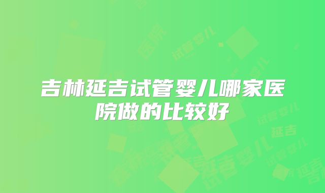 吉林延吉试管婴儿哪家医院做的比较好