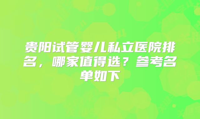 贵阳试管婴儿私立医院排名，哪家值得选？参考名单如下