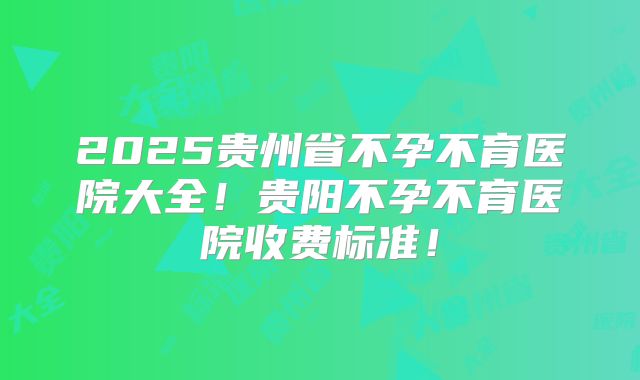 2025贵州省不孕不育医院大全！贵阳不孕不育医院收费标准！