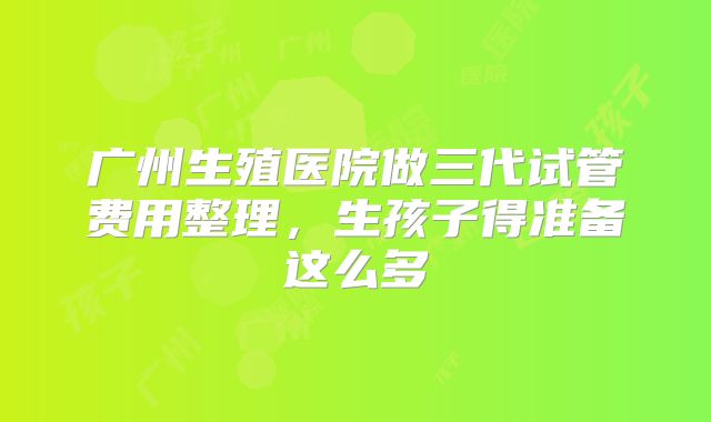 广州生殖医院做三代试管费用整理，生孩子得准备这么多