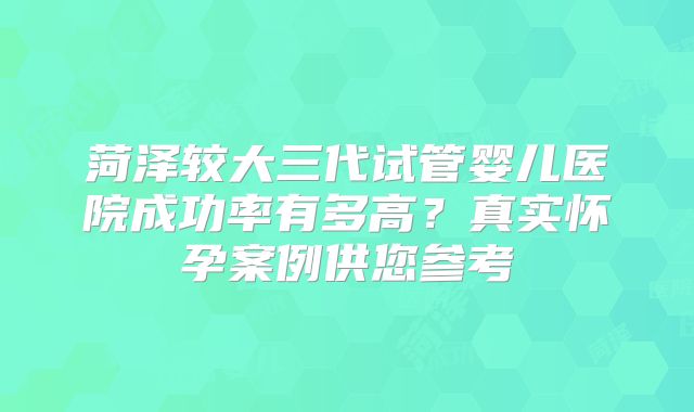 菏泽较大三代试管婴儿医院成功率有多高？真实怀孕案例供您参考
