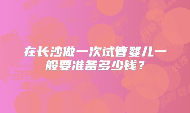 在长沙做一次试管婴儿一般要准备多少钱？
