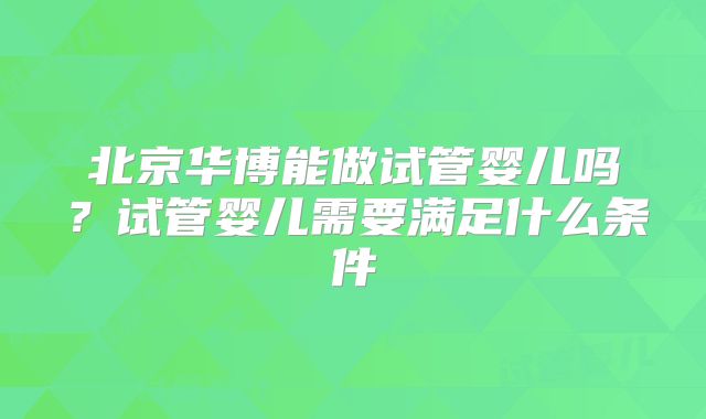 北京华博能做试管婴儿吗?试管婴儿需要满足什么条件