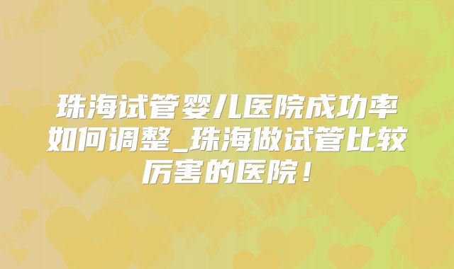 珠海试管婴儿医院成功率如何调整_珠海做试管比较厉害的医院!