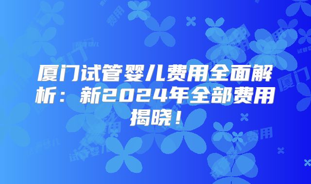 厦门试管婴儿费用全面解析:新2024年全部费用揭晓!