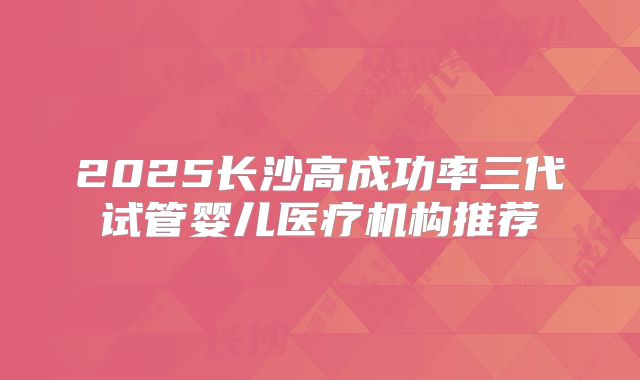 2025长沙高成功率三代试管婴儿医疗机构推荐