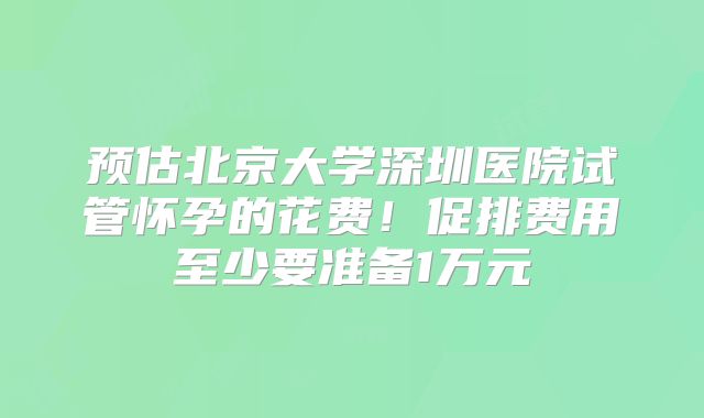 预估北京大学深圳医院试管怀孕的花费！促排费用至少要准备1万元