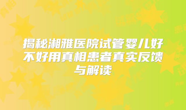 揭秘湘雅医院试管婴儿好不好用真相患者真实反馈与解读