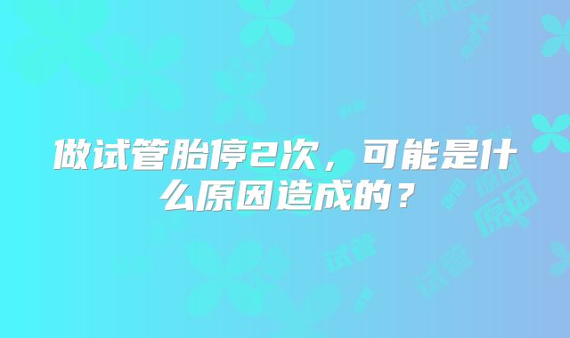 做试管胎停2次，可能是什么原因造成的？