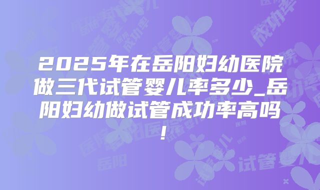 2025年在岳阳妇幼医院做三代试管婴儿率多少_岳阳妇幼做试管成功率高吗!