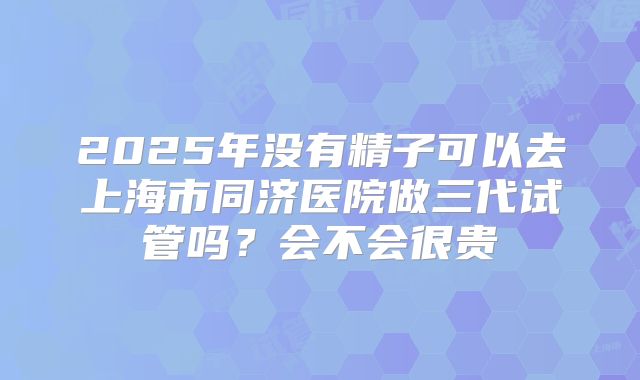 2025年没有精子可以去上海市同济医院做三代试管吗？会不会很贵