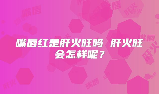 嘴唇红是肝火旺吗 肝火旺会怎样呢？