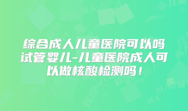 综合成人儿童医院可以吗试管婴儿-儿童医院成人可以做核酸检测吗！