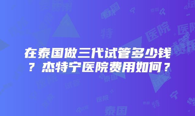 在泰国做三代试管多少钱？杰特宁医院费用如何？