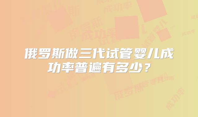 俄罗斯做三代试管婴儿成功率普遍有多少？