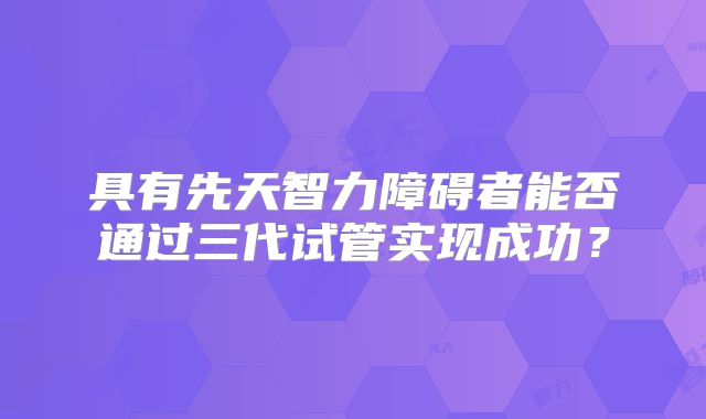 具有先天智力障碍者能否通过三代试管实现成功？