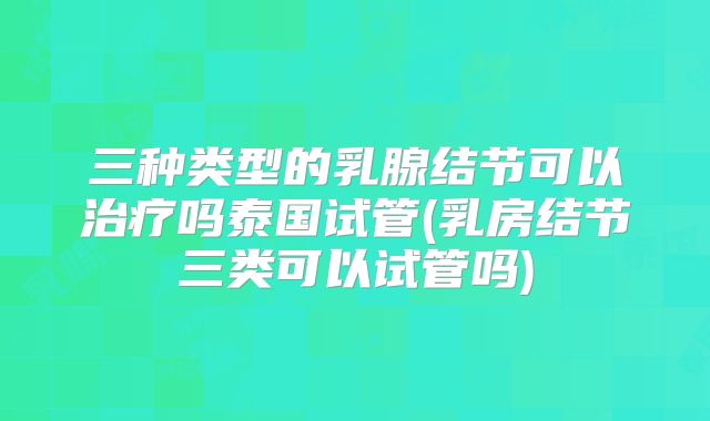 三种类型的乳腺结节可以治疗吗泰国试管(乳房结节三类可以试管吗)