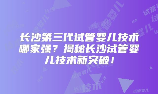 长沙第三代试管婴儿技术哪家强?揭秘长沙试管婴儿技术新突破!