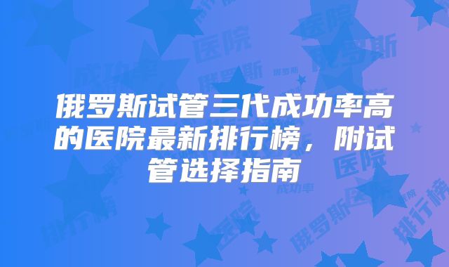 俄罗斯试管三代成功率高的医院最新排行榜，附试管选择指南