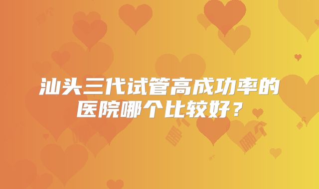 汕头三代试管高成功率的医院哪个比较好？