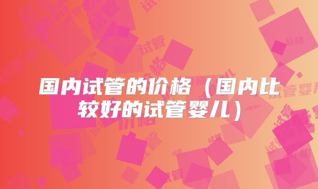 国内试管的价格（国内比较好的试管婴儿）
