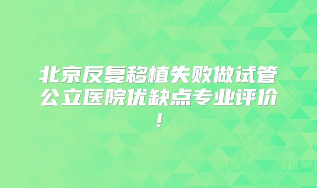北京反复移植失败做试管公立医院优缺点专业评价!