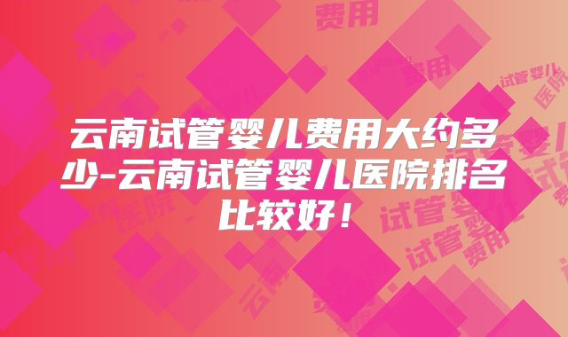 云南试管婴儿费用大约多少-云南试管婴儿医院排名比较好！
