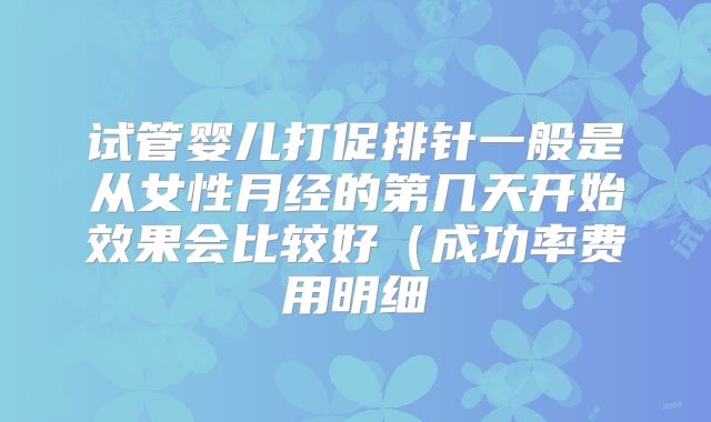 试管婴儿打促排针一般是从女性月经的第几天开始效果会比较好(成功率费用明细