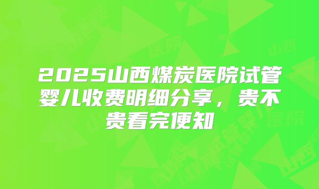 2025山西煤炭医院试管婴儿收费明细分享，贵不贵看完便知