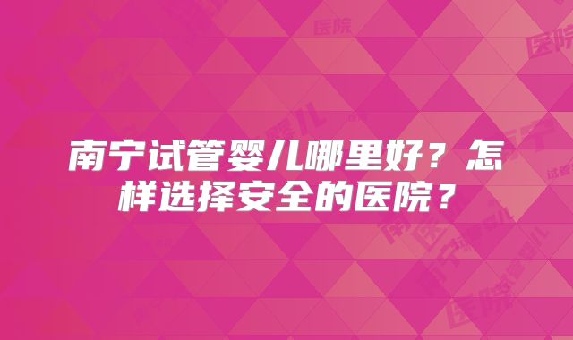 南宁试管婴儿哪里好?怎样选择安全的医院?