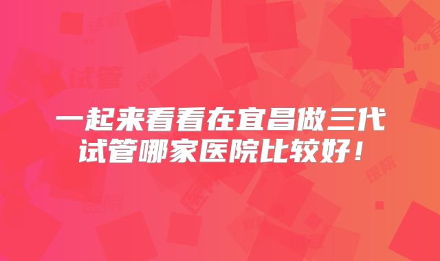 一起来看看在宜昌做三代试管哪家医院比较好!