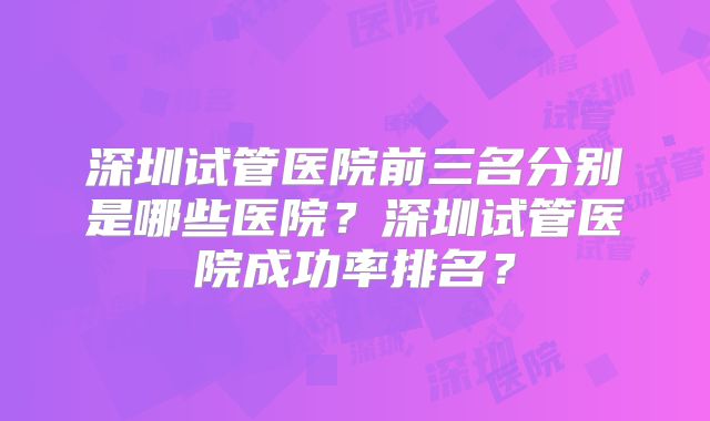 深圳试管医院前三名分别是哪些医院?深圳试管医院成功率排名?