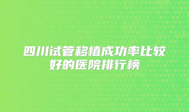 四川试管移植成功率比较好的医院排行榜