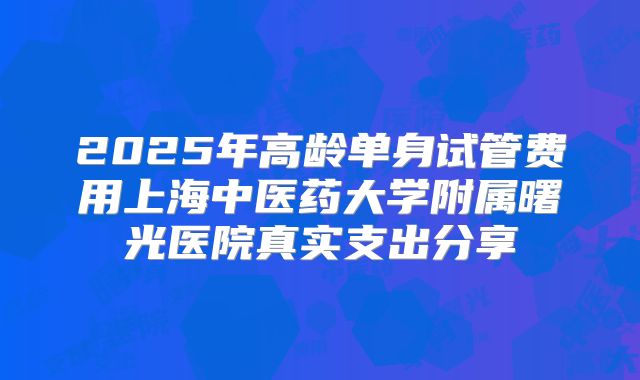 2025年高龄单身试管费用上海中医药大学附属曙光医院真实支出分享