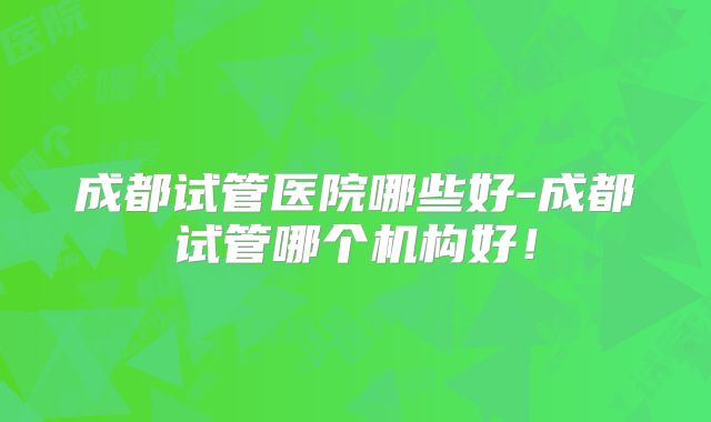 成都试管医院哪些好-成都试管哪个机构好！