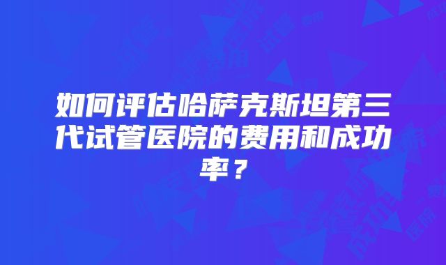 如何评估哈萨克斯坦第三代试管医院的费用和成功率？