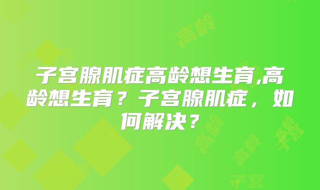 子宫腺肌症高龄想生育,高龄想生育？子宫腺肌症，如何解决？