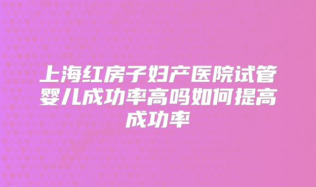 上海红房子妇产医院试管婴儿成功率高吗如何提高成功率