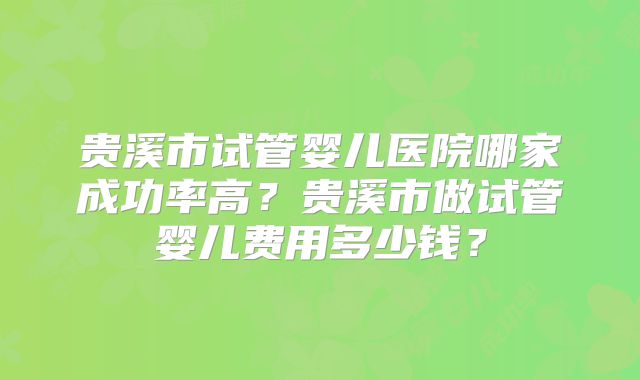 贵溪市试管婴儿医院哪家成功率高？贵溪市做试管婴儿费用多少钱？